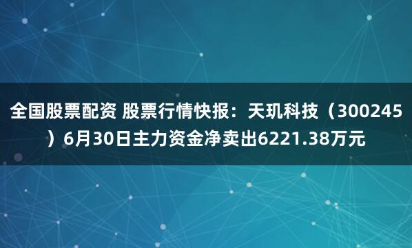 全国股票配资 股票行情快报：天玑科技（300245）6月30日主力资金净卖出6221.38万元