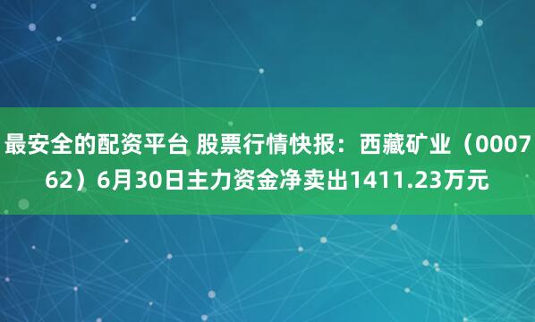 最安全的配资平台 股票行情快报：西藏矿业（000762）6月30日主力资金净卖出1411.23万元
