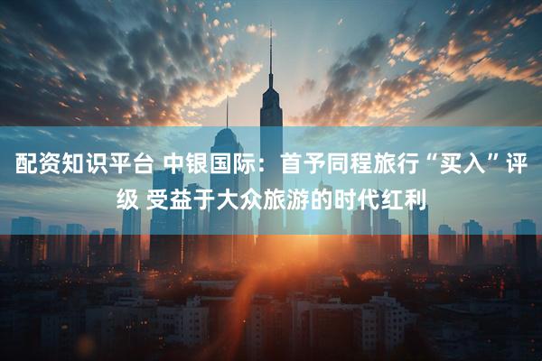 配资知识平台 中银国际：首予同程旅行“买入”评级 受益于大众旅游的时代红利