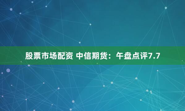 股票市场配资 中信期货：午盘点评7.7