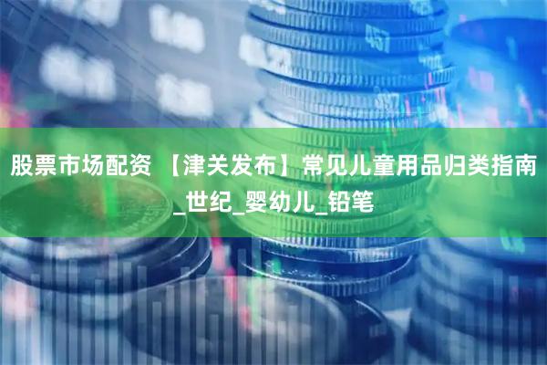 股票市场配资 【津关发布】常见儿童用品归类指南_世纪_婴幼儿_铅笔