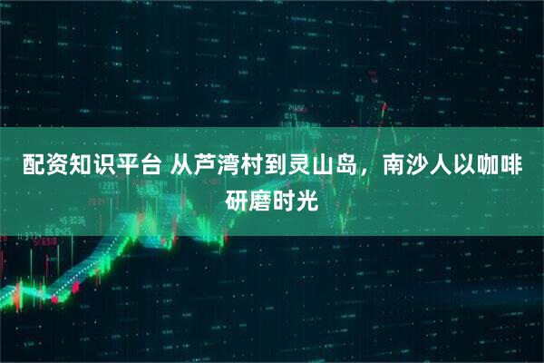 配资知识平台 从芦湾村到灵山岛，南沙人以咖啡研磨时光