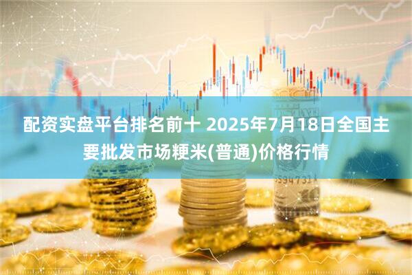 配资实盘平台排名前十 2025年7月18日全国主要批发市场粳米(普通)价格行情