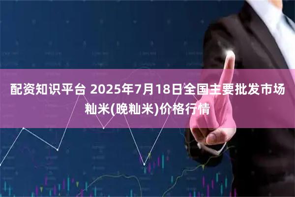 配资知识平台 2025年7月18日全国主要批发市场籼米(晚籼米)价格行情