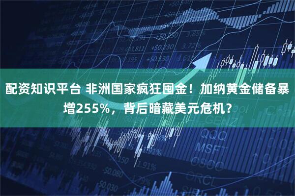 配资知识平台 非洲国家疯狂囤金！加纳黄金储备暴增255%，背后暗藏美元危机？