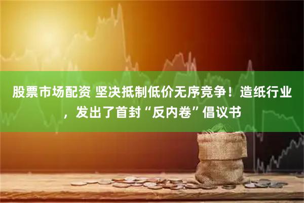 股票市场配资 坚决抵制低价无序竞争！造纸行业，发出了首封“反内卷”倡议书