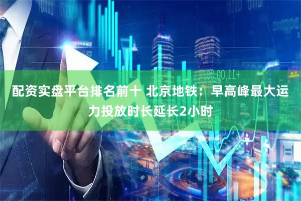 配资实盘平台排名前十 北京地铁：早高峰最大运力投放时长延长2小时