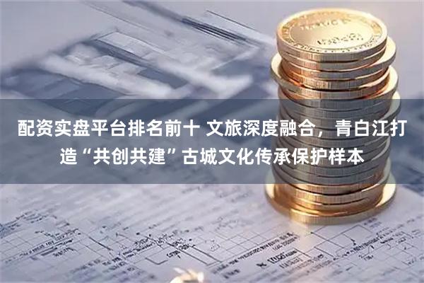配资实盘平台排名前十 文旅深度融合，青白江打造“共创共建”古城文化传承保护样本