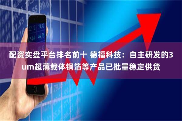 配资实盘平台排名前十 德福科技：自主研发的3um超薄载体铜箔等产品已批量稳定供货