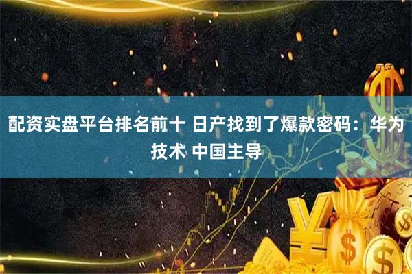 配资实盘平台排名前十 日产找到了爆款密码：华为技术 中国主导