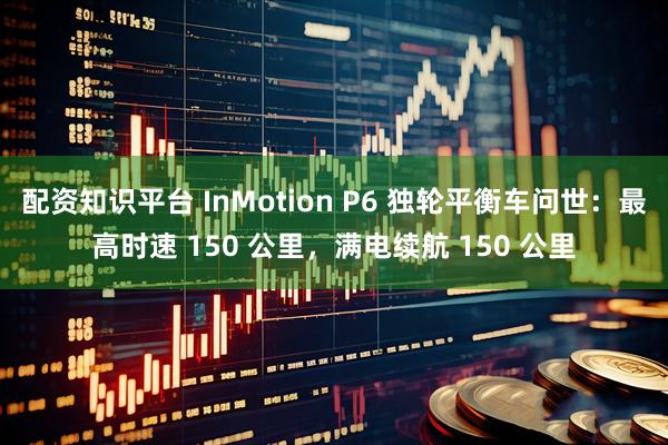 配资知识平台 InMotion P6 独轮平衡车问世：最高时速 150 公里，满电续航 150 公里