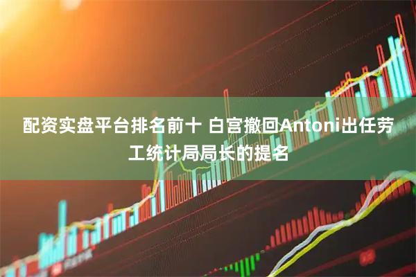 配资实盘平台排名前十 白宫撤回Antoni出任劳工统计局局长的提名