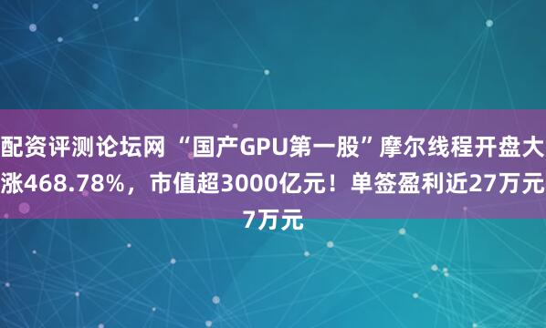 配资评测论坛网 “国产GPU第一股”摩尔线程开盘大涨468.78%，市值超3000亿元！单签盈利近27万元