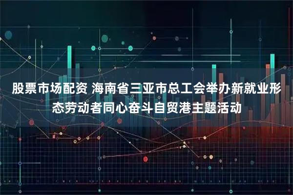 股票市场配资 海南省三亚市总工会举办新就业形态劳动者同心奋斗自贸港主题活动