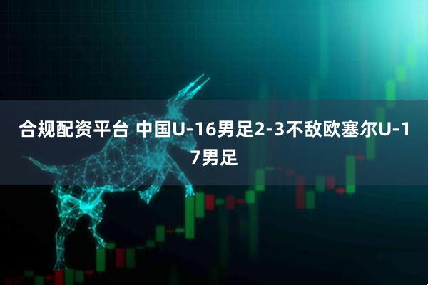 合规配资平台 中国U-16男足2-3不敌欧塞尔U-17男足