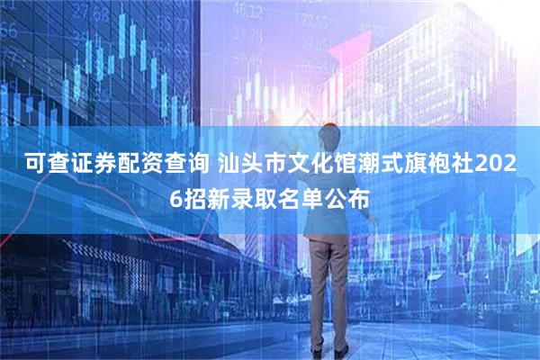 可查证券配资查询 汕头市文化馆潮式旗袍社2026招新录取名单公布
