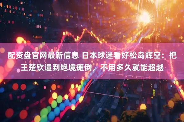 配资盘官网最新信息 日本球迷看好松岛辉空：把王楚钦逼到绝境瘫倒，不用多久就能超越