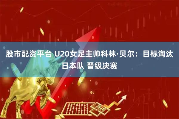 股市配资平台 U20女足主帅科林·贝尔：目标淘汰日本队 晋级决赛