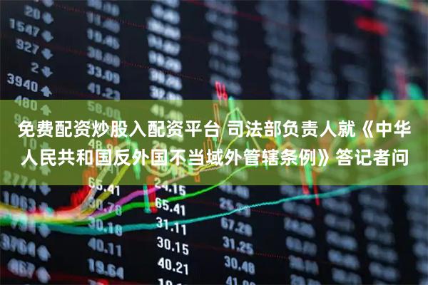 免费配资炒股入配资平台 司法部负责人就《中华人民共和国反外国不当域外管辖条例》答记者问