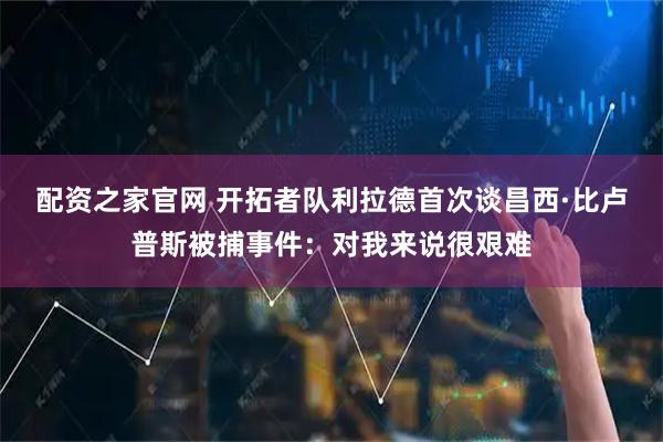 配资之家官网 开拓者队利拉德首次谈昌西·比卢普斯被捕事件：对我来说很艰难