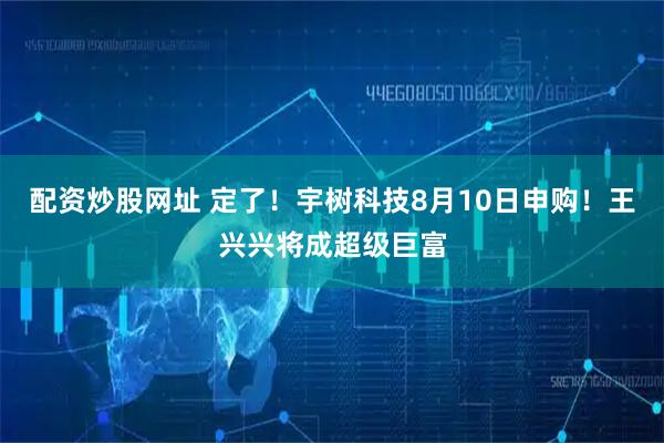 配资炒股网址 定了！宇树科技8月10日申购！王兴兴将成超级巨富