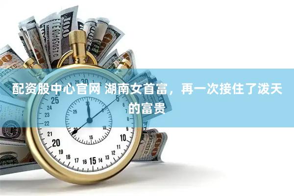 配资股中心官网 湖南女首富，再一次接住了泼天的富贵