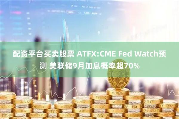 配资平台买卖股票 ATFX:CME Fed Watch预测 美联储9月加息概率超70%